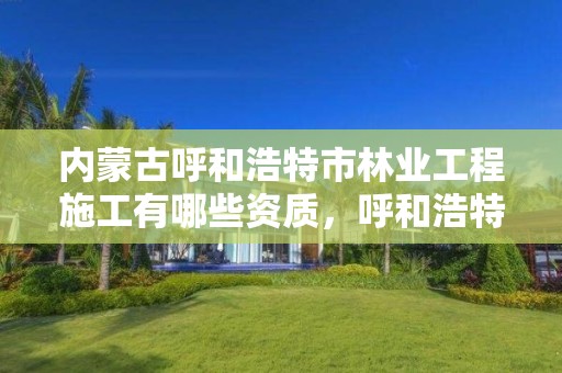 内蒙古呼和浩特市林业工程施工有哪些资质,呼和浩特林业厅在哪