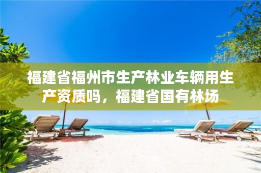 福建省福州市生产林业车辆用生产资质吗,福建省国有林场
