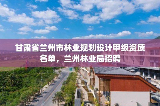 甘肃省兰州市林业规划设计甲级资质名单,兰州林业局招聘