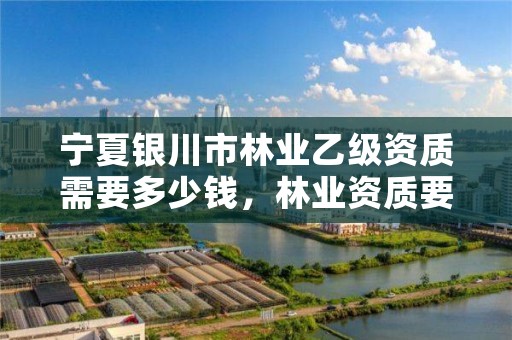 宁夏银川市林业乙级资质需要多少钱,林业资质要求