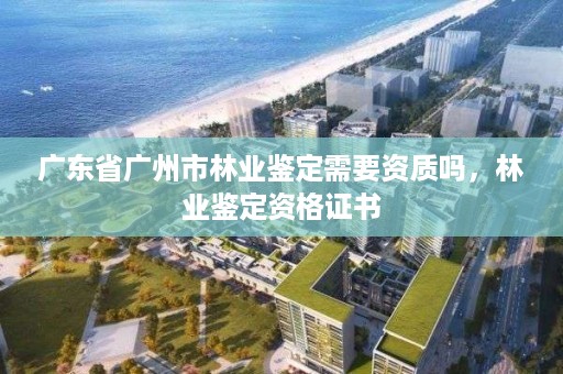 广东省广州市林业鉴定需要资质吗,林业鉴定资格证书