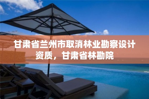 甘肃省兰州市取消林业勘察设计资质,甘肃省林勘院