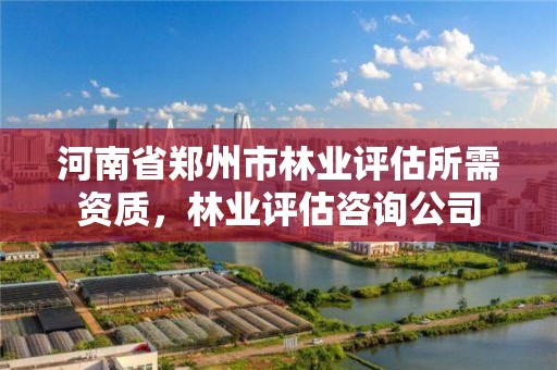 河南省郑州市林业评估所需资质,林业评估咨询公司