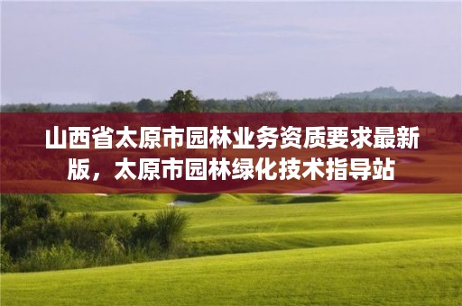 山西省太原市园林业务资质要求最新版,太原市园林绿化技术指导站