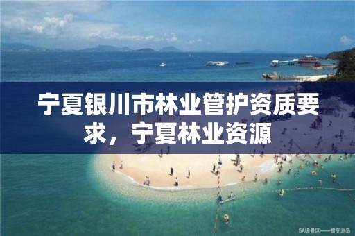 宁夏银川市林业管护资质要求,宁夏林业资源