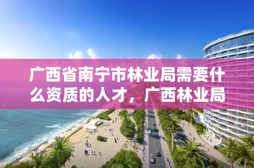 广西省南宁市林业局需要什么资质的人才,广西林业局职责