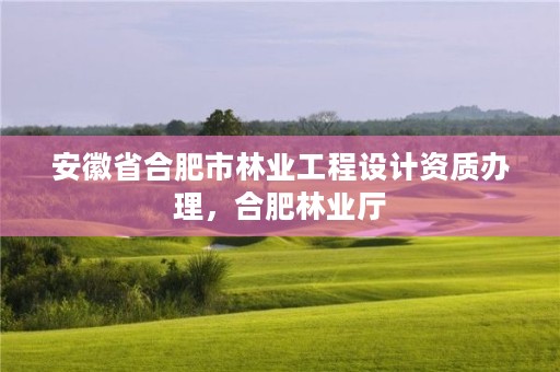 安徽省合肥市林业工程设计资质办理,合肥林业厅