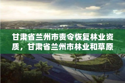 甘肃省兰州市责令恢复林业资质,甘肃省兰州市林业和草原局
