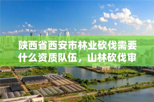 陕西省西安市林业砍伐需要什么资质队伍,山林砍伐审批需要材料