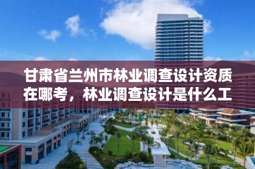 甘肃省兰州市林业调查设计资质在哪考,林业调查设计是什么工作
