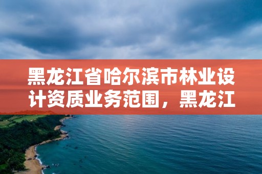 黑龙江省哈尔滨市林业设计资质业务范围,黑龙江省林业设计研究院资质