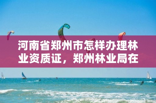 河南省郑州市怎样办理林业资质证,郑州林业局在哪
