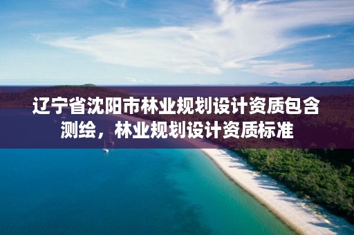 辽宁省沈阳市林业规划设计资质包含测绘,林业规划设计资质标准