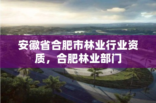 安徽省合肥市林业行业资质,合肥林业部门
