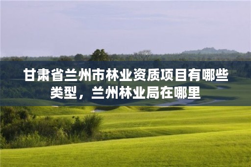 甘肃省兰州市林业资质项目有哪些类型,兰州林业局在哪里