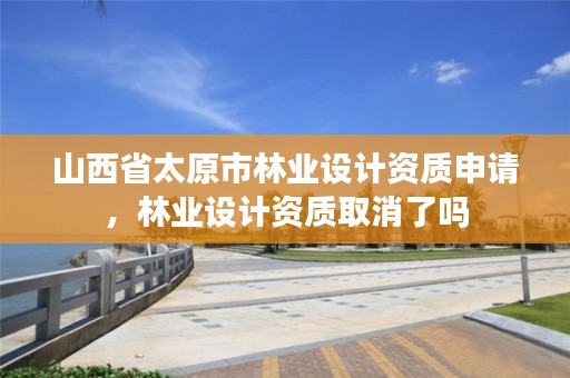 山西省太原市林业设计资质申请,林业设计资质取消了吗