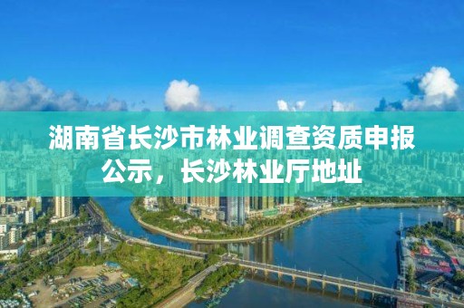 湖南省长沙市林业调查资质申报公示，长沙林业厅地址