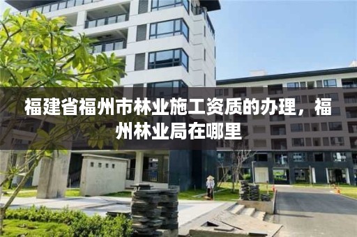 福建省福州市林业施工资质的办理，福州林业局在哪里