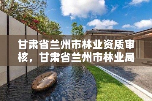 甘肃省兰州市林业资质审核,甘肃省兰州市林业局电话