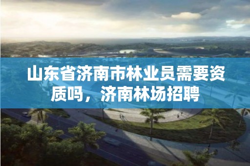山东省济南市林业员需要资质吗,济南林场招聘