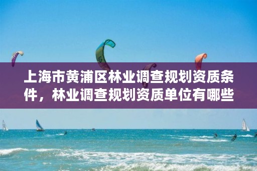 上海市黄浦区林业调查规划资质条件,林业调查规划资质单位有哪些