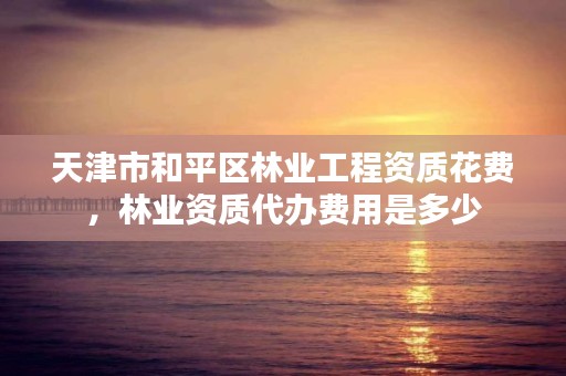 天津市和平区林业工程资质花费,林业资质代办费用是多少