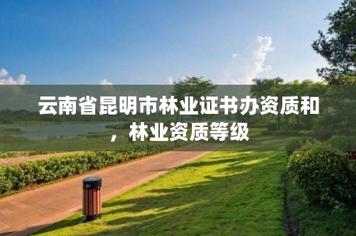 云南省昆明市林业证书办资质和,林业资质等级