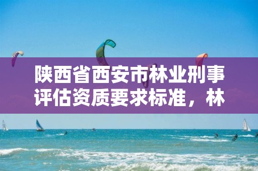 陕西省西安市林业刑事评估资质要求标准,林业评估公司资质
