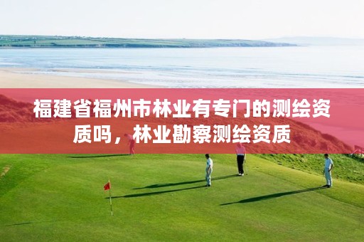 福建省福州市林业有专门的测绘资质吗,林业勘察测绘资质