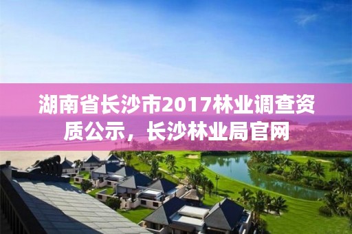湖南省长沙市2017林业调查资质公示，长沙林业局官网
