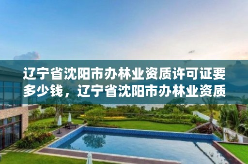 辽宁省沈阳市办林业资质许可证要多少钱,辽宁省沈阳市办林业资质许可证要多少钱