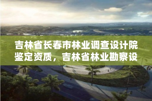 吉林省长春市林业调查设计院鉴定资质,吉林省林业勘察设计研究院电话