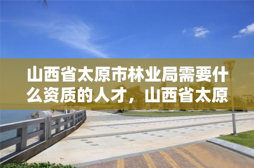 山西省太原市林业局需要什么资质的人才,山西省太原市林业局需要什么资质的人才才能进去