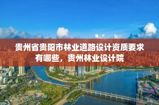 贵州省贵阳市林业道路设计资质要求有哪些,贵州林业设计院