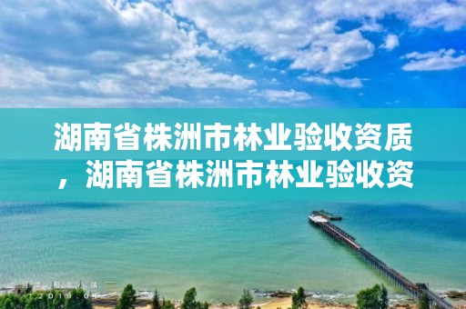 湖南省株洲市林业验收资质，湖南省株洲市林业验收资质查询网站