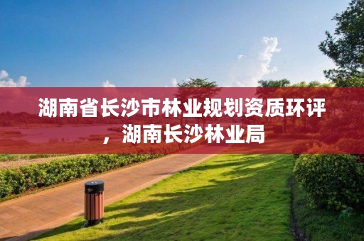 湖南省长沙市林业规划资质环评，湖南长沙林业局