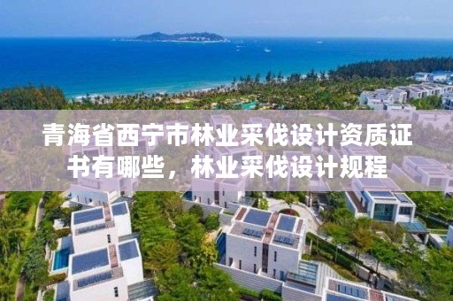青海省西宁市林业采伐设计资质证书有哪些，林业采伐设计规程