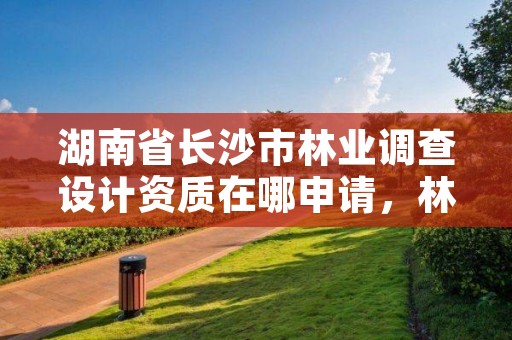 湖南省长沙市林业调查设计资质在哪申请，林业调查资质查询