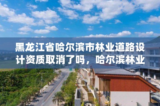 黑龙江省哈尔滨市林业道路设计资质取消了吗,哈尔滨林业调查规划有限公司
