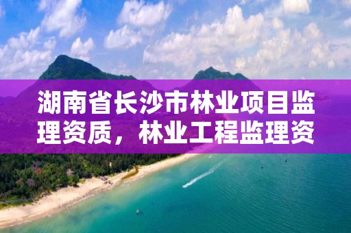 湖南省长沙市林业项目监理资质，林业工程监理资质