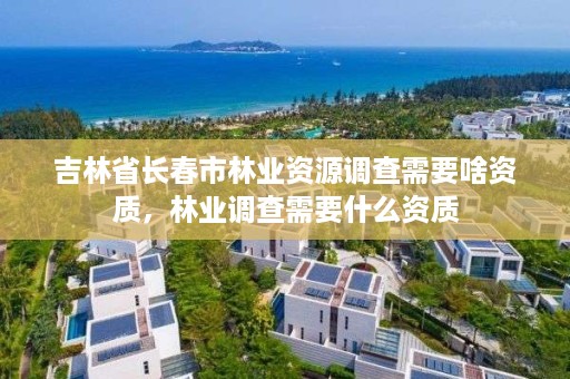 吉林省长春市林业资源调查需要啥资质,林业调查需要什么资质