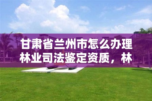 甘肃省兰州市怎么办理林业司法鉴定资质,林业司法鉴定中心