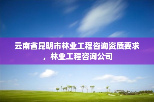 云南省昆明市林业工程咨询资质要求,林业工程咨询公司