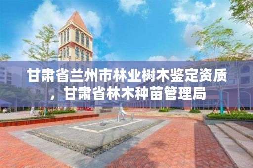 甘肃省兰州市林业树木鉴定资质，甘肃省林木种苗管理局