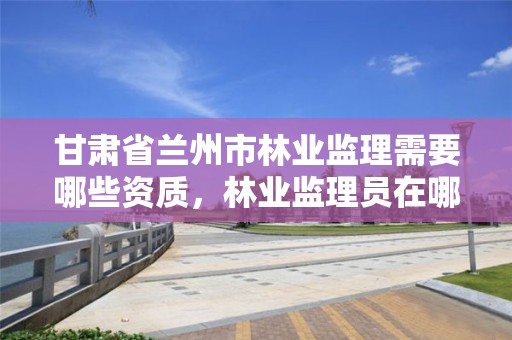 甘肃省兰州市林业监理需要哪些资质,林业监理员在哪里考