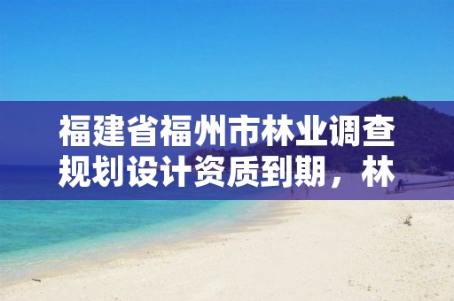 福建省福州市林业调查规划设计资质到期，林业调查规划设计单位资格认证管理办法