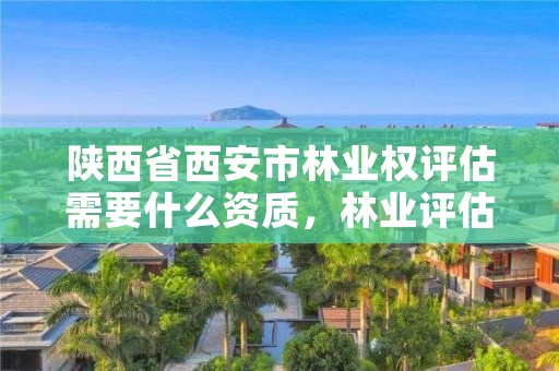 陕西省西安市林业权评估需要什么资质,林业评估需要用什么资质