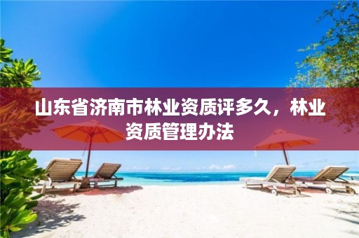 山东省济南市林业资质评多久,林业资质管理办法