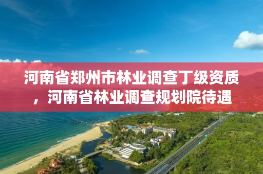 河南省郑州市林业调查丁级资质,河南省林业调查规划院待遇
