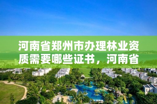 河南省郑州市办理林业资质需要哪些证书,河南省郑州市办理林业资质需要哪些证书和材料